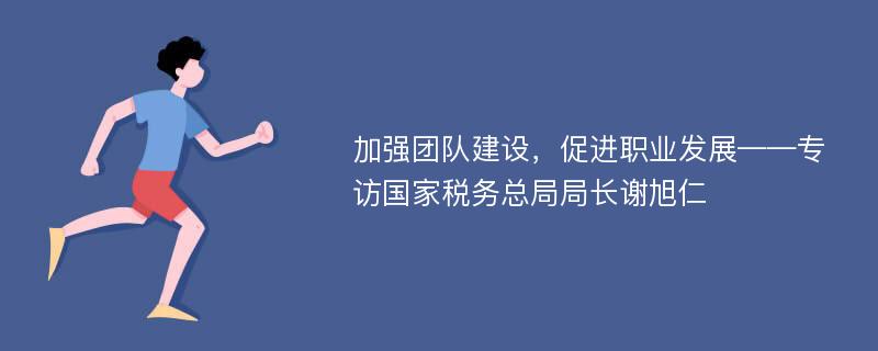 加强团队建设，促进职业发展——专访国家税务总局局长谢旭仁