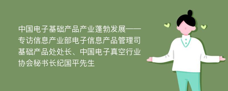 中国电子基础产品产业蓬勃发展——专访信息产业部电子信息产品管理司基础产品处处长、中国电子真空行业协会秘书长纪国平先生