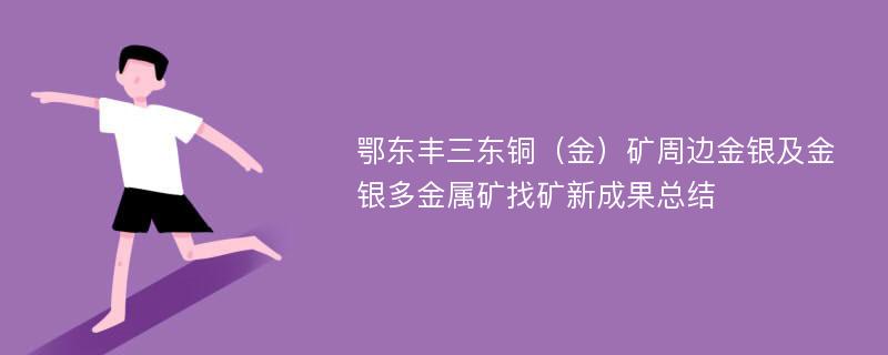 鄂东丰三东铜（金）矿周边金银及金银多金属矿找矿新成果总结