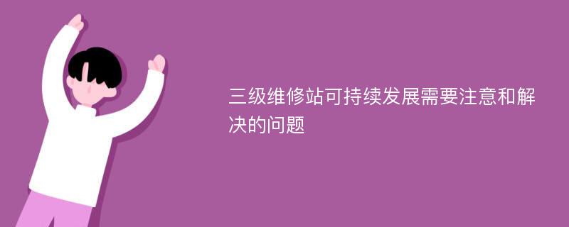 三级维修站可持续发展需要注意和解决的问题