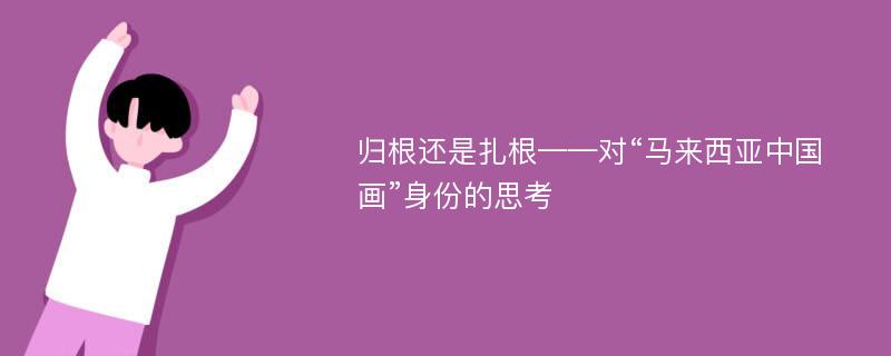 归根还是扎根——对“马来西亚中国画”身份的思考