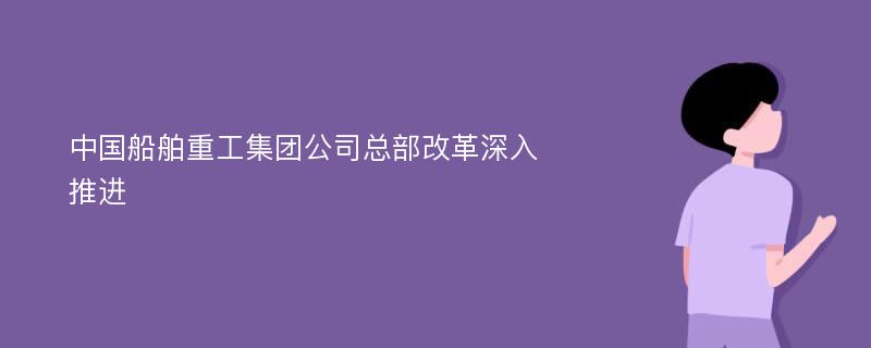 中国船舶重工集团公司总部改革深入推进