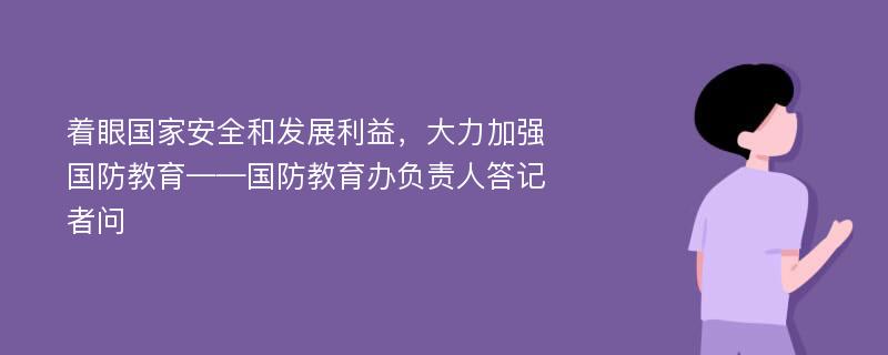 着眼国家安全和发展利益，大力加强国防教育——国防教育办负责人答记者问