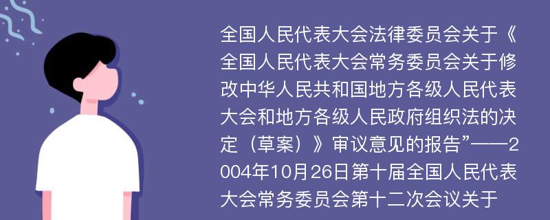 全国人民代表大会法律委员会关于《全国人民代表大会常务委员会关于修改中华人民共和国地方各级人民代表大会和地方各级人民政府组织法的决定（草案）》审议意见的报告”——2004年10月26日第十届全国人民代表大会常务委员会第十二次会议关于