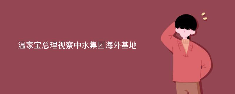 温家宝总理视察中水集团海外基地