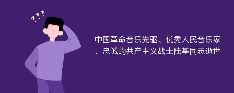 中国革命音乐先驱、优秀人民音乐家、忠诚的共产主义战士陆基同志逝世