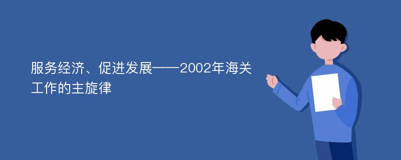 服务经济、促进发展——2002年海关工作的主旋律