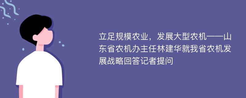 立足规模农业，发展大型农机——山东省农机办主任林建华就我省农机发展战略回答记者提问