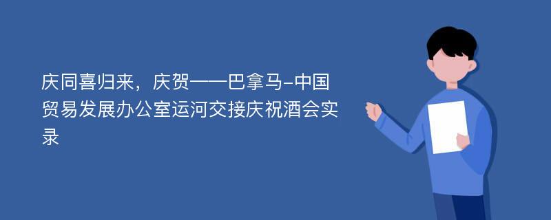 庆同喜归来，庆贺——巴拿马-中国贸易发展办公室运河交接庆祝酒会实录