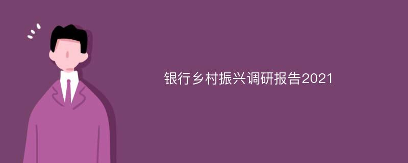 银行乡村振兴调研报告2021